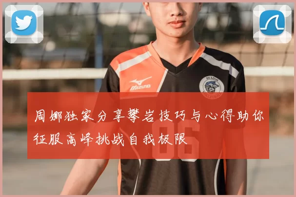 周娜独家分享攀岩技巧与心得助你征服高峰挑战自我极限