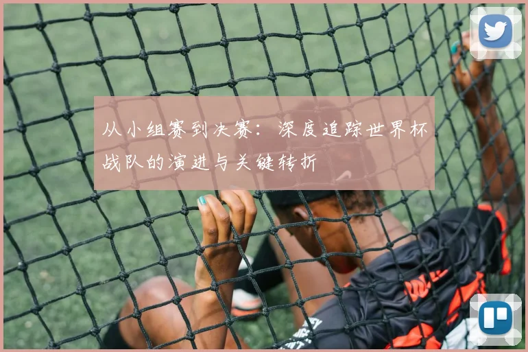从小组赛到决赛:深度追踪世界杯战队的演进与关键转折