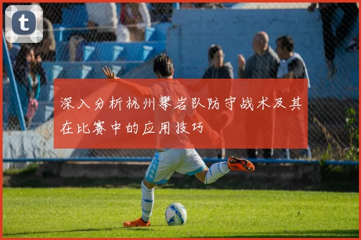深入分析杭州攀岩队防守战术及其在比赛中的应用技巧