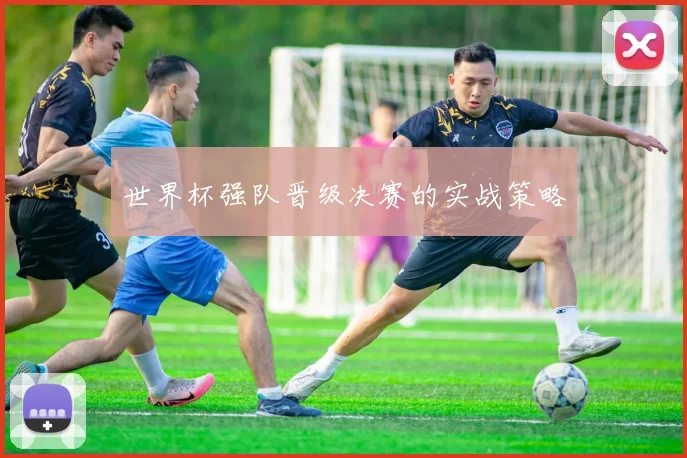 世界杯强队晋级决赛的实战策略