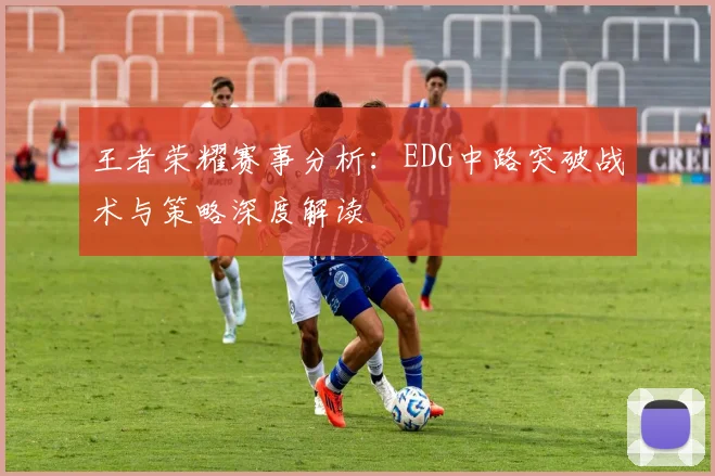 王者荣耀赛事分析：EDG中路突破战术与策略深度解读