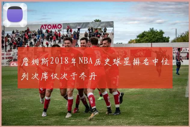 詹姆斯2018年NBA历史球星排名中位列次席仅次于乔丹