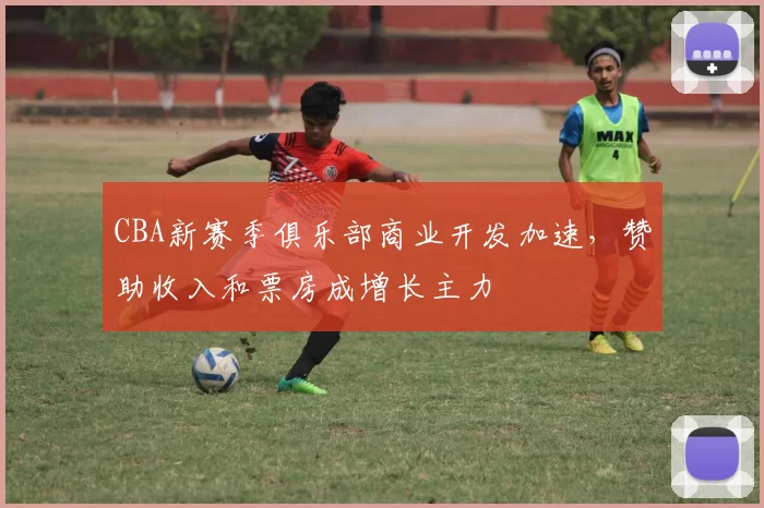 CBA新赛季俱乐部商业开发加速，赞助收入和票房成增长主力