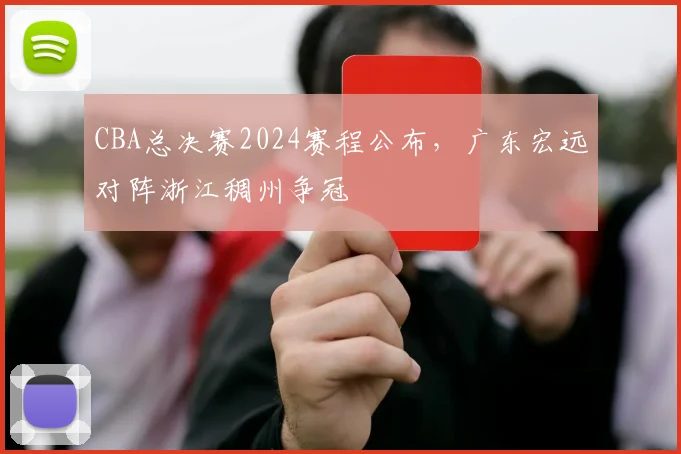 CBA总决赛2024赛程公布，广东宏远对阵浙江稠州争冠