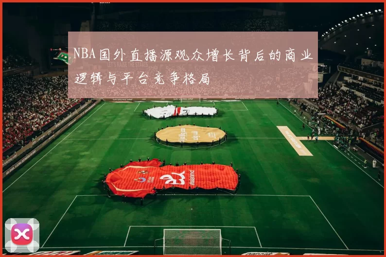 NBA国外直播源观众增长背后的商业逻辑与平台竞争格局