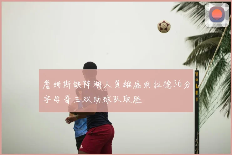 詹姆斯缺阵湖人负雄鹿利拉德36分字母哥三双助球队取胜